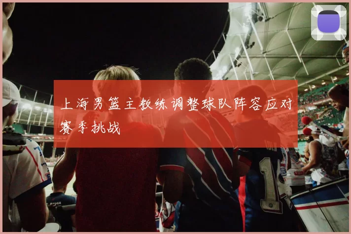 上海男篮主教练调整球队阵容应对赛季挑战