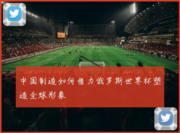 中国制造如何借力俄罗斯世界杯塑造全球形象