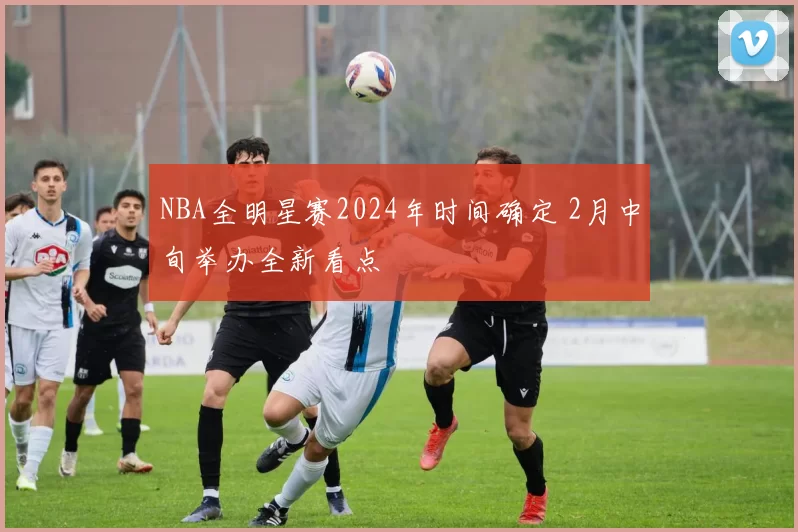 NBA全明星赛2024年时间确定 2月中旬举办全新看点