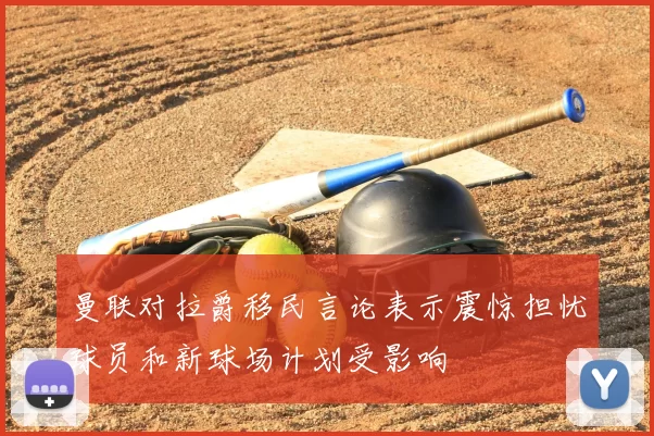曼联对拉爵移民言论表示震惊担忧球员和新球场计划受影响