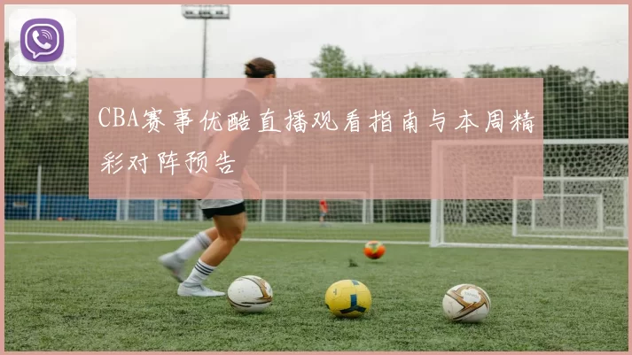 CBA赛事优酷直播观看指南与本周精彩对阵预告