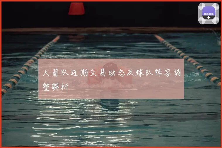 火箭队近期交易动态及球队阵容调整解析