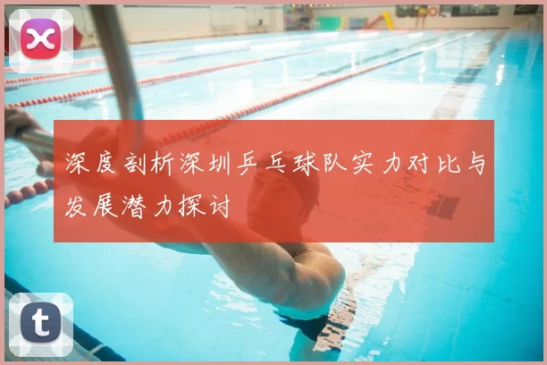 深度剖析深圳乒乓球队实力对比与发展潜力探讨