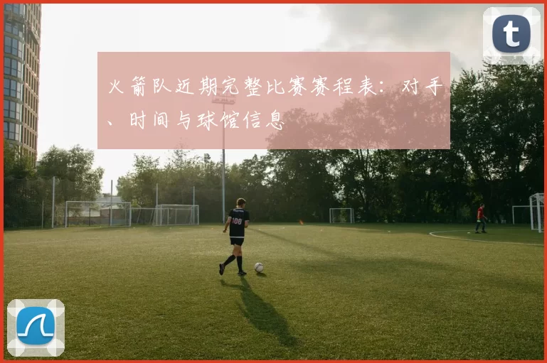火箭队近期完整比赛赛程表:对手、时间与球馆信息