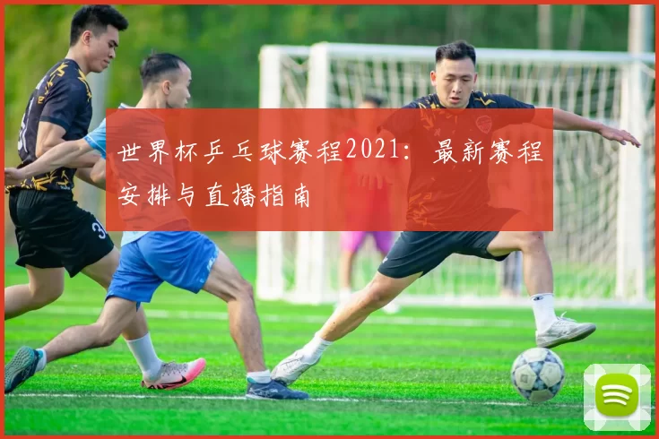 世界杯乒乓球赛程2021:最新赛程安排与直播指南