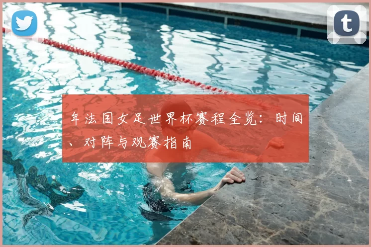 年法国女足世界杯赛程全览：时间、对阵与观赛指南