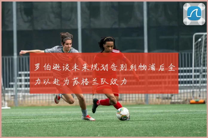 罗伯逊谈未来规划告别利物浦后全力以赴为苏格兰队效力