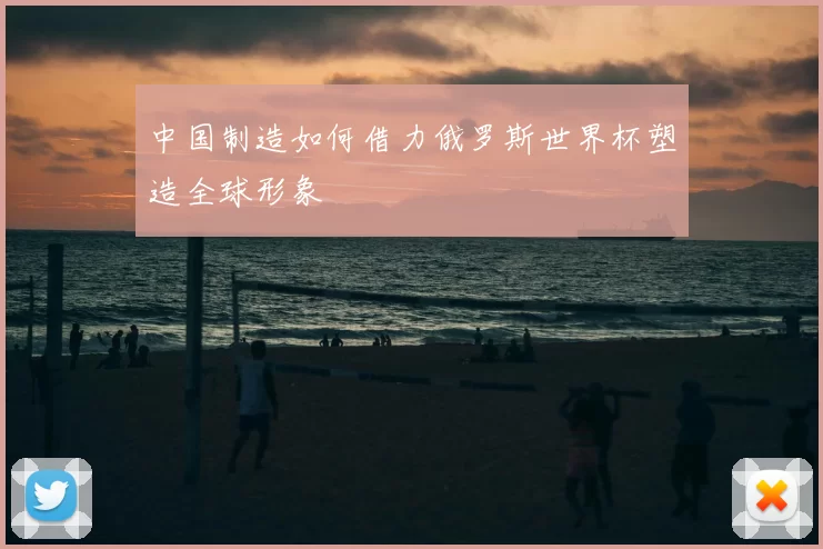 中国制造如何借力俄罗斯世界杯塑造全球形象