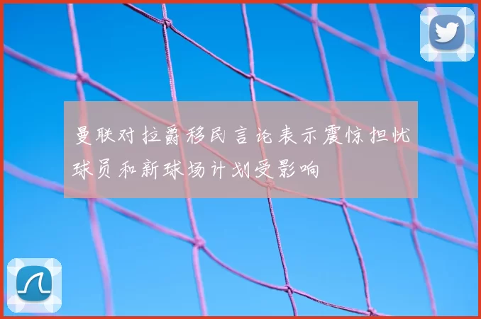 曼联对拉爵移民言论表示震惊担忧球员和新球场计划受影响