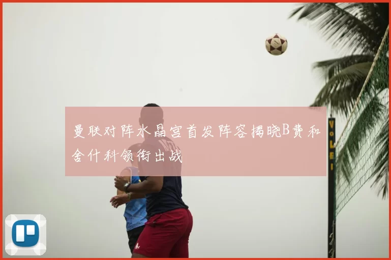 曼联对阵水晶宫首发阵容揭晓B费和舍什科领衔出战