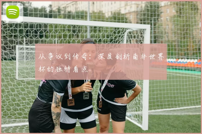 从争议到传奇：深度剖析南非世界杯的独特看点