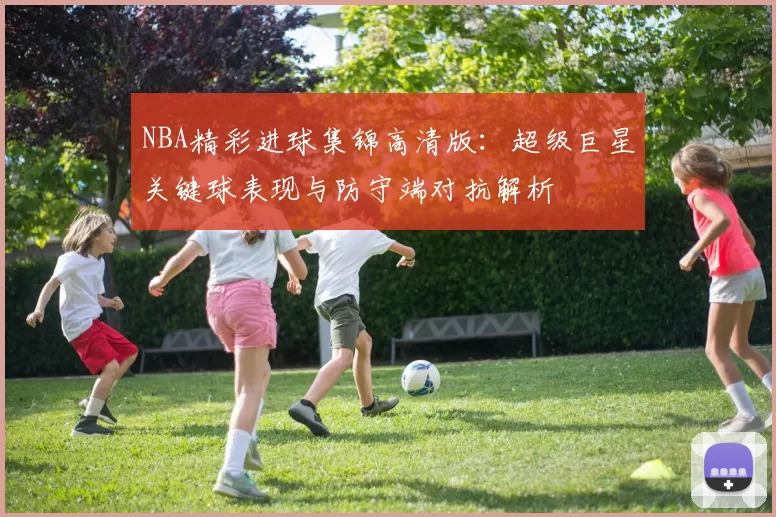 NBA精彩进球集锦高清版:超级巨星关键球表现与防守端对抗解析