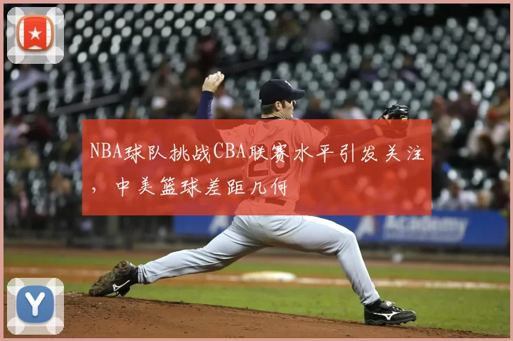 NBA球队挑战CBA联赛水平引发关注，中美篮球差距几何