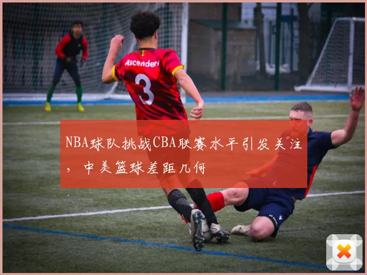 NBA球队挑战CBA联赛水平引发关注，中美篮球差距几何