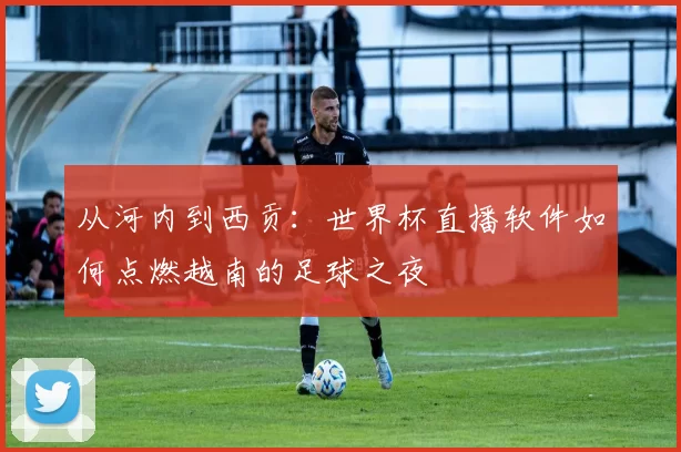 从河内到西贡:世界杯直播软件如何点燃越南的足球之夜
