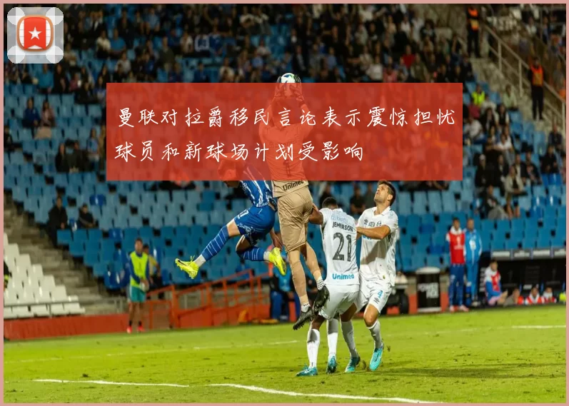 曼联对拉爵移民言论表示震惊担忧球员和新球场计划受影响