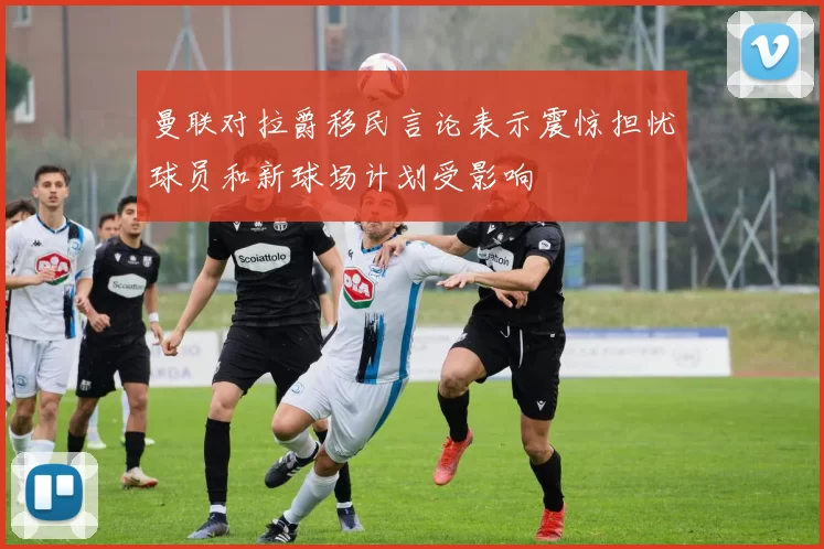 曼联对拉爵移民言论表示震惊担忧球员和新球场计划受影响