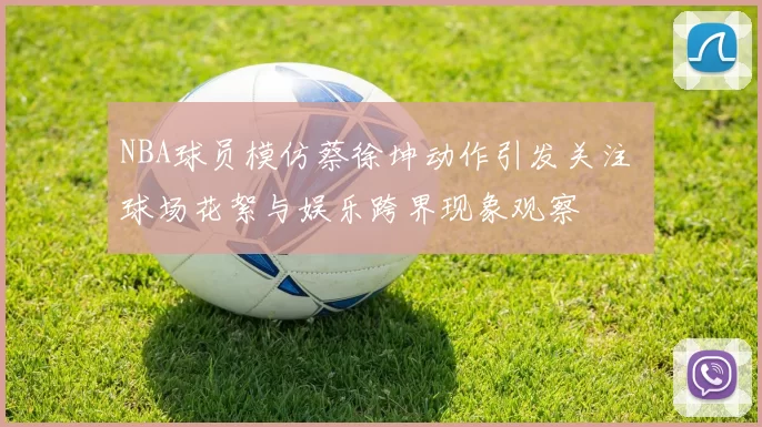 NBA球员模仿蔡徐坤动作引发关注 球场花絮与娱乐跨界现象观察