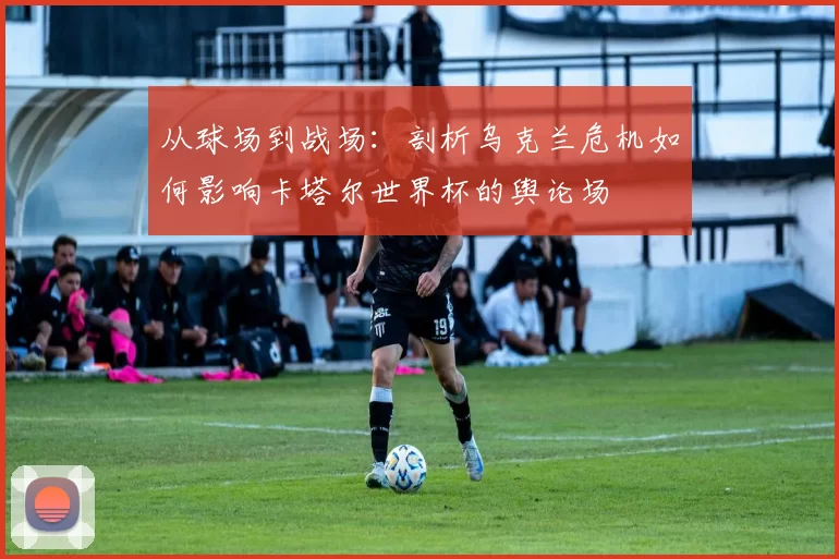 从球场到战场:剖析乌克兰危机如何影响卡塔尔世界杯的舆论场