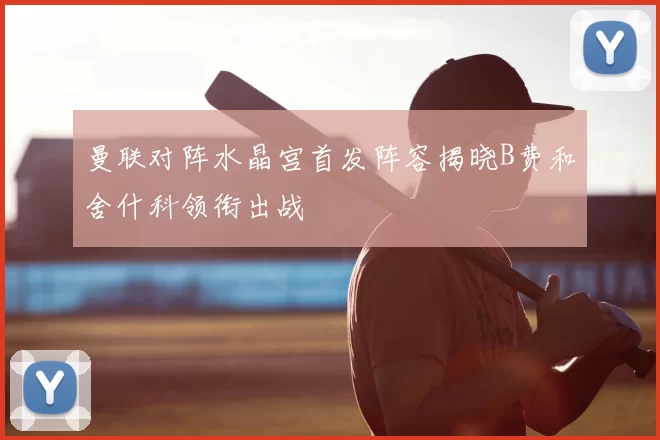 曼联对阵水晶宫首发阵容揭晓B费和舍什科领衔出战