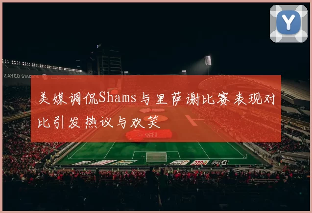 美媒调侃Shams与里萨谢比赛表现对比引发热议与欢笑