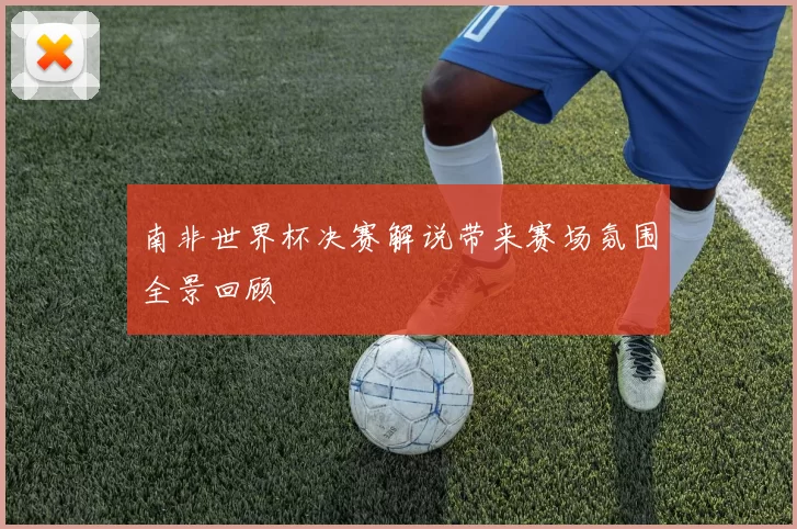 南非世界杯决赛解说带来赛场氛围全景回顾