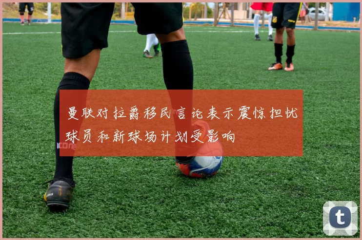 曼联对拉爵移民言论表示震惊担忧球员和新球场计划受影响