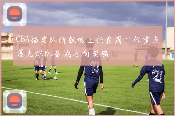 CBA福建队新教练上任首周工作重点曝光球队备战方向明确
