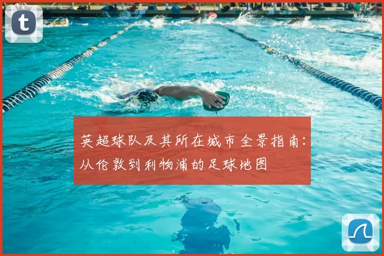 英超球队及其所在城市全景指南:从伦敦到利物浦的足球地图