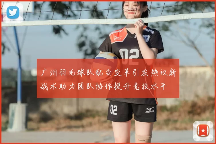 广州羽毛球队配合变革引发热议新战术助力团队协作提升竞技水平