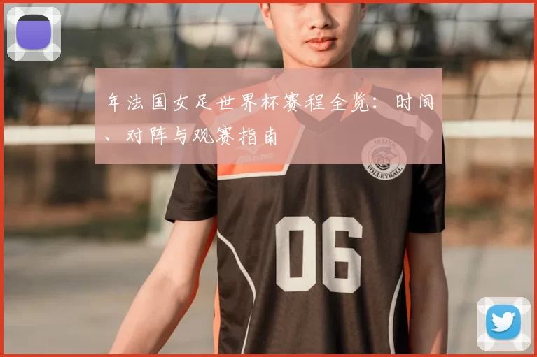 年法国女足世界杯赛程全览：时间、对阵与观赛指南