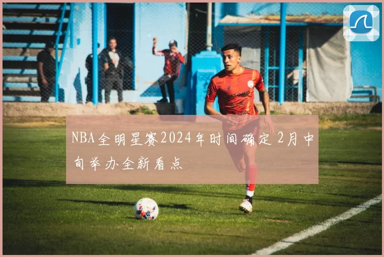 NBA全明星赛2024年时间确定 2月中旬举办全新看点