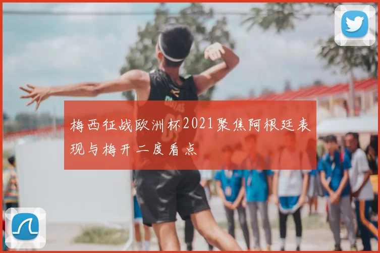 梅西征战欧洲杯2021聚焦阿根廷表现与梅开二度看点