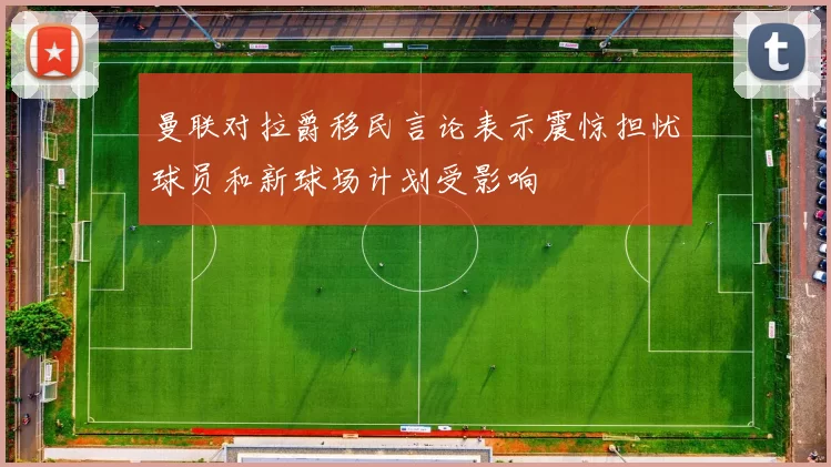 曼联对拉爵移民言论表示震惊担忧球员和新球场计划受影响