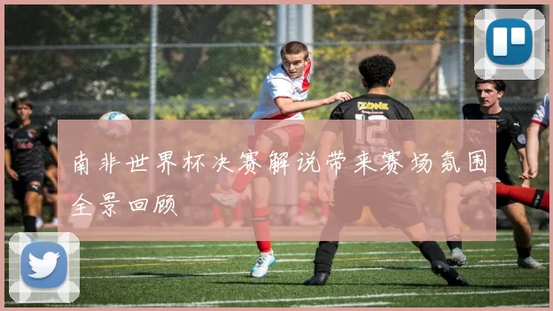南非世界杯决赛解说带来赛场氛围全景回顾