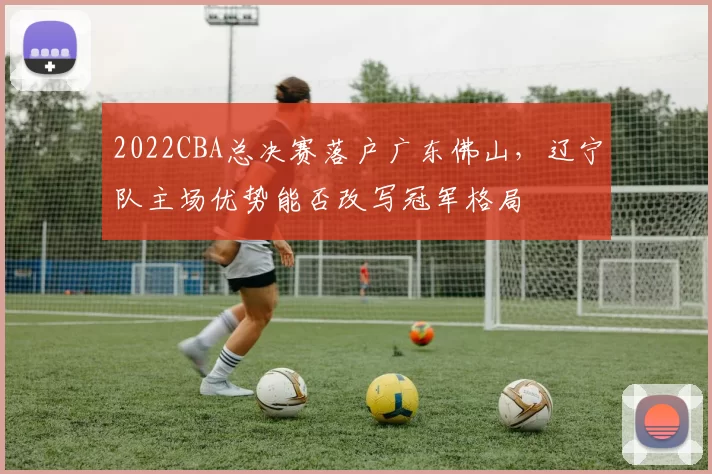 2022CBA总决赛落户广东佛山,辽宁队主场优势能否改写冠军格局