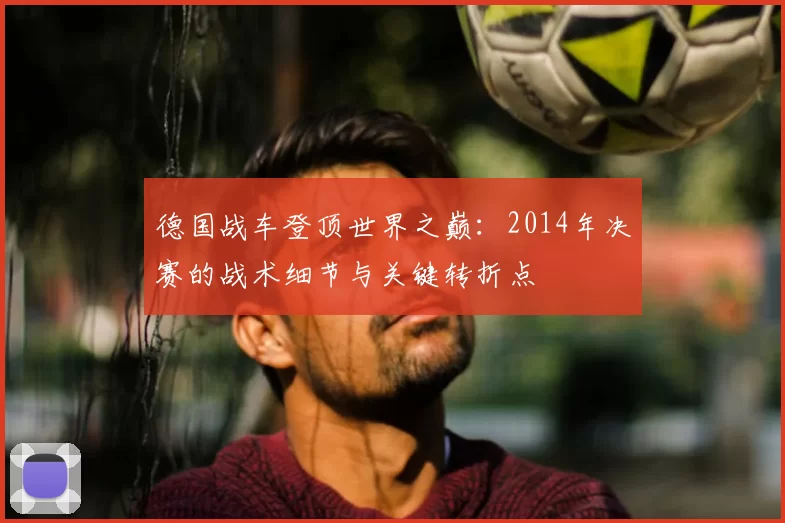德国战车登顶世界之巅:2014年决赛的战术细节与关键转折点