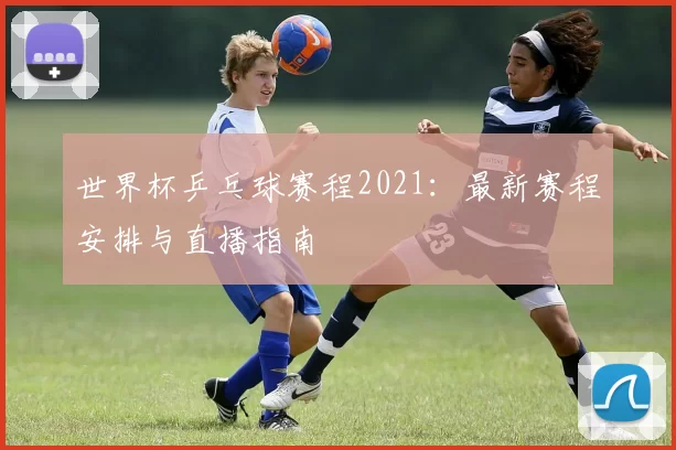 世界杯乒乓球赛程2021:最新赛程安排与直播指南