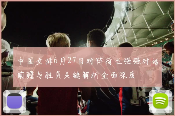 中国女排6月27日对阵荷兰强强对话前瞻与胜负关键解析全面深度