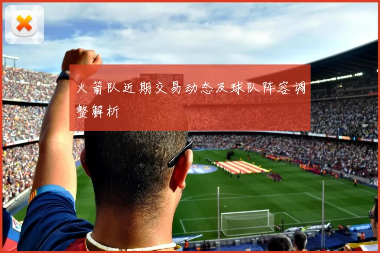 火箭队近期交易动态及球队阵容调整解析