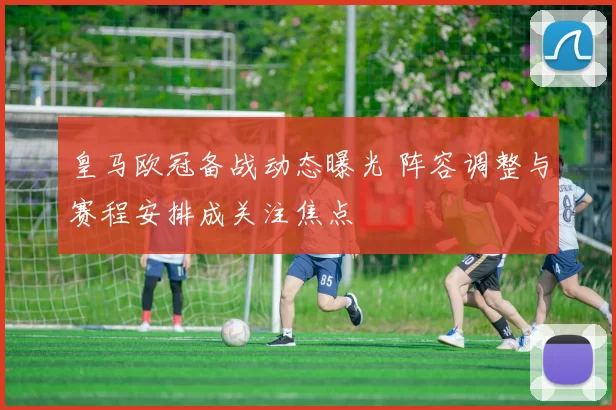 皇马欧冠备战动态曝光 阵容调整与赛程安排成关注焦点