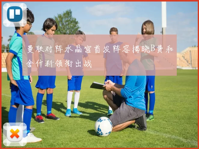 曼联对阵水晶宫首发阵容揭晓B费和舍什科领衔出战