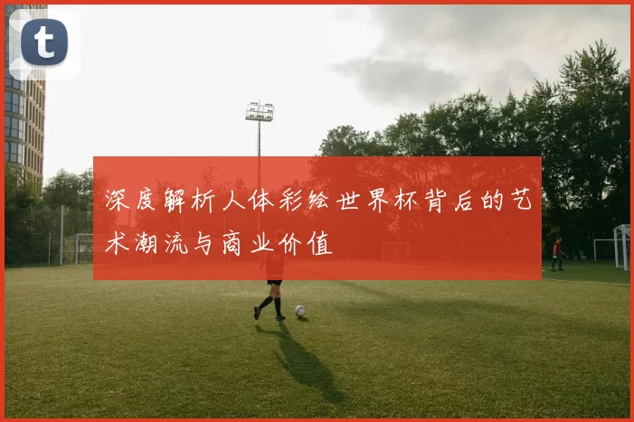 深度解析人体彩绘世界杯背后的艺术潮流与商业价值