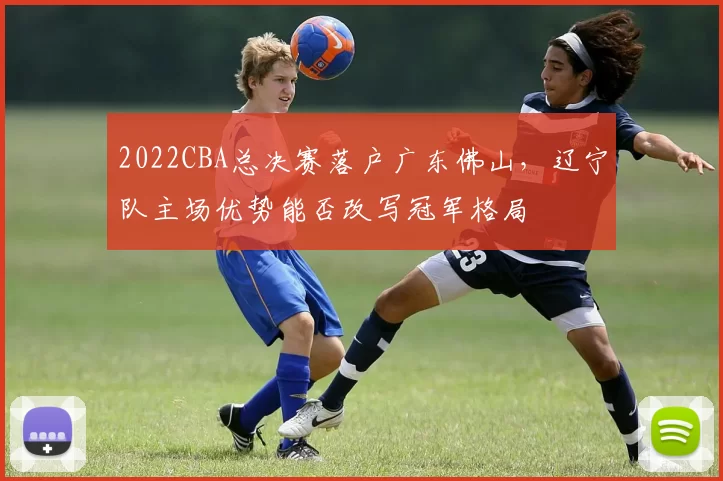 2022CBA总决赛落户广东佛山,辽宁队主场优势能否改写冠军格局