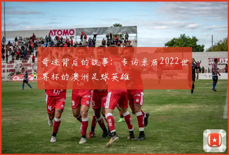 奇迹背后的故事:专访亲历2022世界杯的澳洲足球英雄