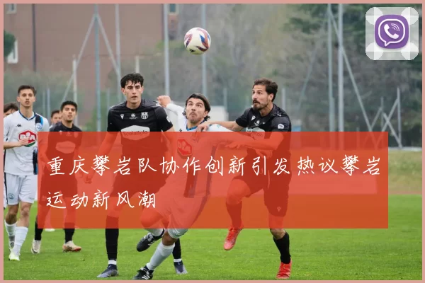 重庆攀岩队协作创新引发热议攀岩运动新风潮