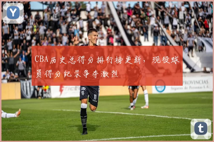 CBA历史总得分排行榜更新，现役球员得分纪录争夺激烈