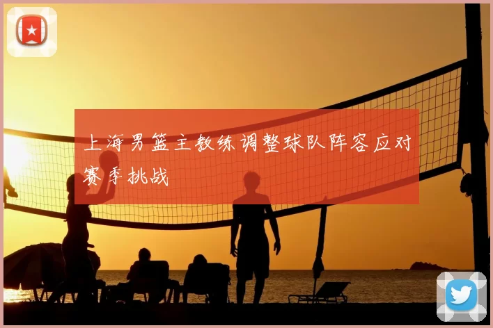 上海男篮主教练调整球队阵容应对赛季挑战