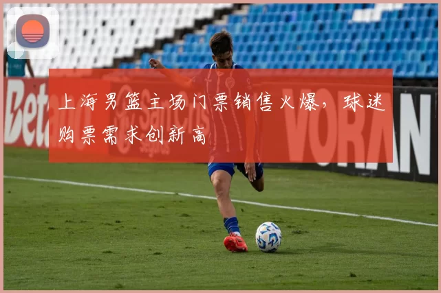 上海男篮主场门票销售火爆，球迷购票需求创新高