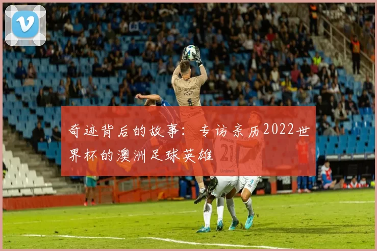 奇迹背后的故事:专访亲历2022世界杯的澳洲足球英雄